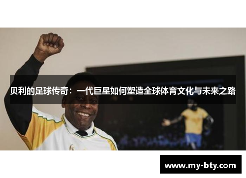 贝利的足球传奇：一代巨星如何塑造全球体育文化与未来之路