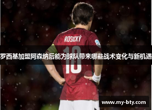 罗西基加盟阿森纳后能为球队带来哪些战术变化与新机遇