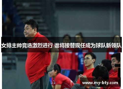 女排主帅竞选激烈进行 谁将接替现任成为球队新领队 女排主帅竞选激烈进行 谁将接替现任成为球队新领队